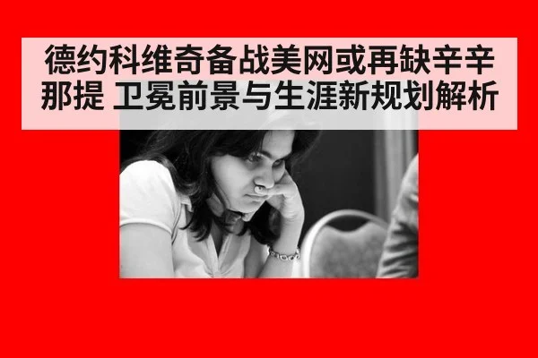 德约科维奇备战美网或再缺辛辛那提 卫冕前景与生涯新规划解析