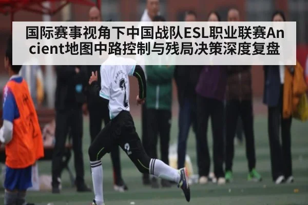 国际赛事视角下中国战队ESL职业联赛Ancient地图中路控制与残局决策深度复盘